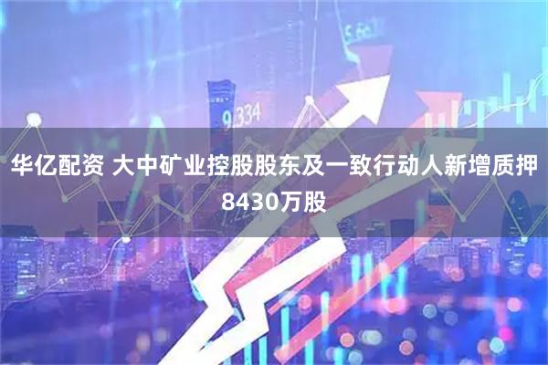 华亿配资 大中矿业控股股东及一致行动人新增质押8430万股