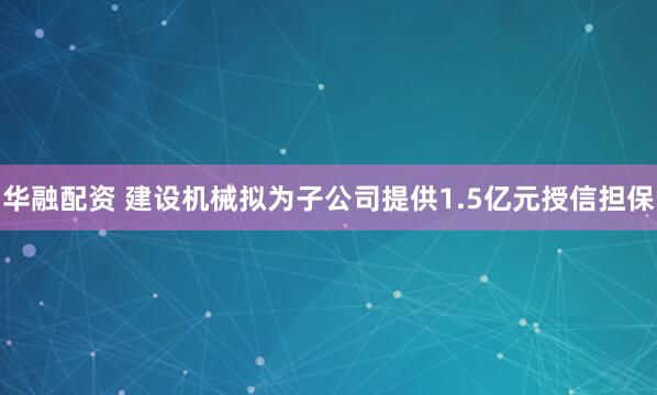 华融配资 建设机械拟为子公司提供1.5亿元授信担保