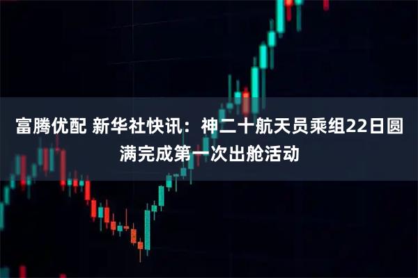富腾优配 新华社快讯:神二十航天员乘组22日圆满完成第一次出舱活动