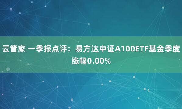 云管家 一季报点评:易方达中证A100ETF基金季度涨幅0.00%