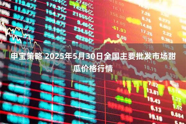 申宝策略 2025年5月30日全国主要批发市场甜瓜价格行情