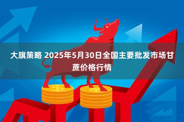大旗策略 2025年5月30日全国主要批发市场甘蔗价格行情