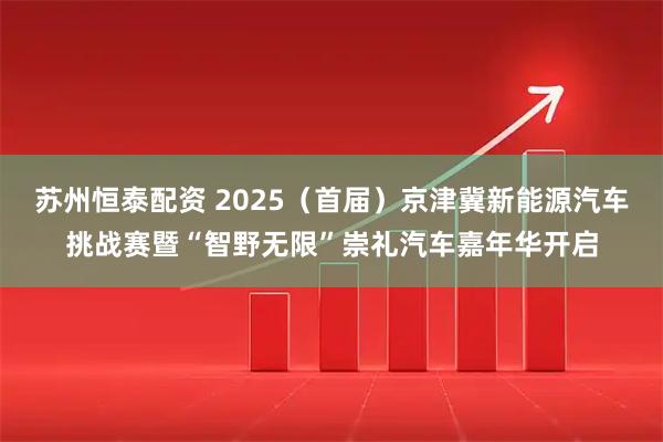 苏州恒泰配资 2025(首届)京津冀新能源汽车挑战赛暨“智野无限”崇礼汽车嘉年华开启