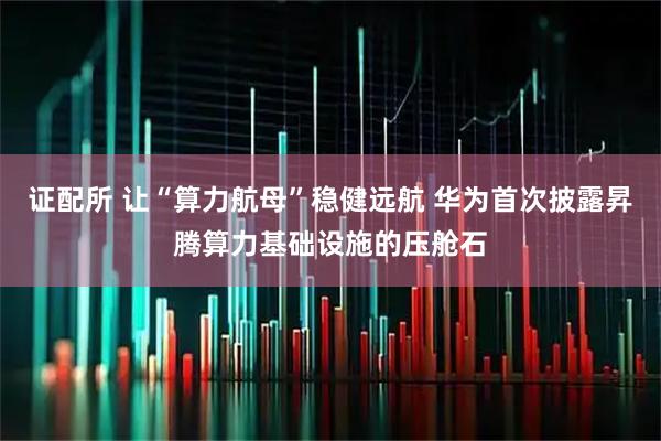 证配所 让“算力航母”稳健远航 华为首次披露昇腾算力基础设施的压舱石