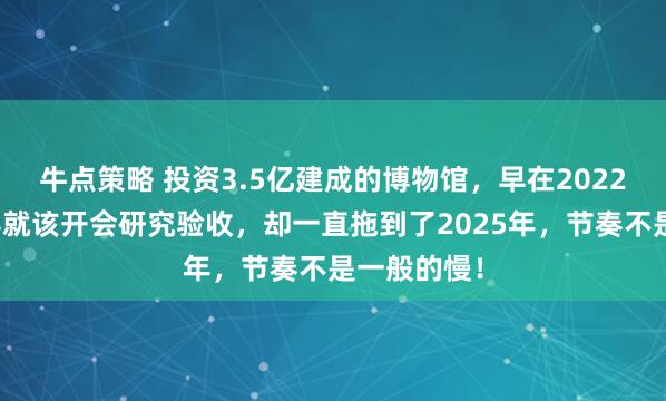 牛点策略 投资3.5亿建成的博物馆，早在2022年县区领导就该开会研究验收，却一直拖到了2025年，节奏不是一般的慢！
