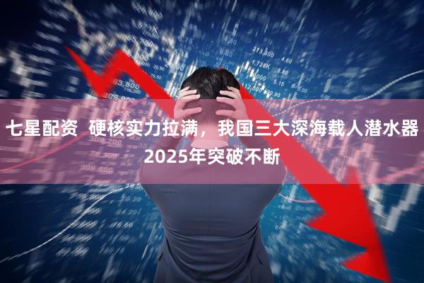 七星配资  硬核实力拉满，我国三大深海载人潜水器2025年突破不断