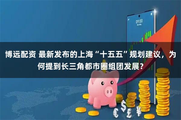 博远配资 最新发布的上海“十五五”规划建议，为何提到长三角都市圈组团发展？