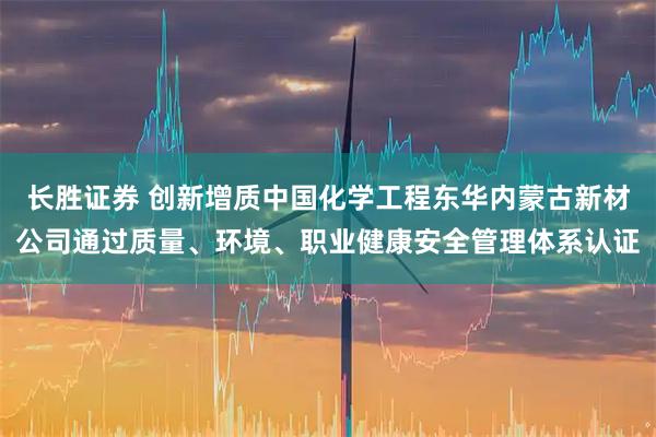 长胜证券 创新增质中国化学工程东华内蒙古新材公司通过质量、环境、职业健康安全管理体系认证