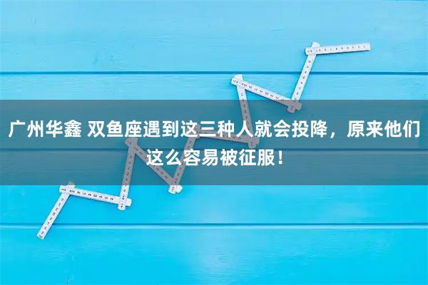 广州华鑫 双鱼座遇到这三种人就会投降，原来他们这么容易被征服！