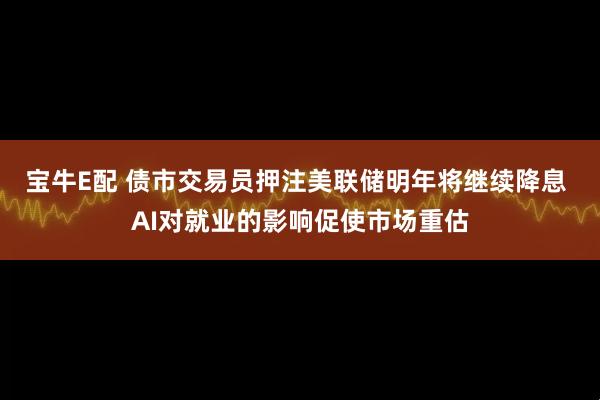 宝牛E配 债市交易员押注美联储明年将继续降息 AI对就业的影响促使市场重估