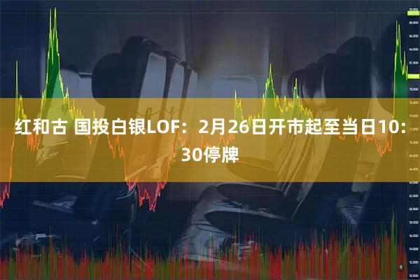 红和古 国投白银LOF：2月26日开市起至当日10:30停牌