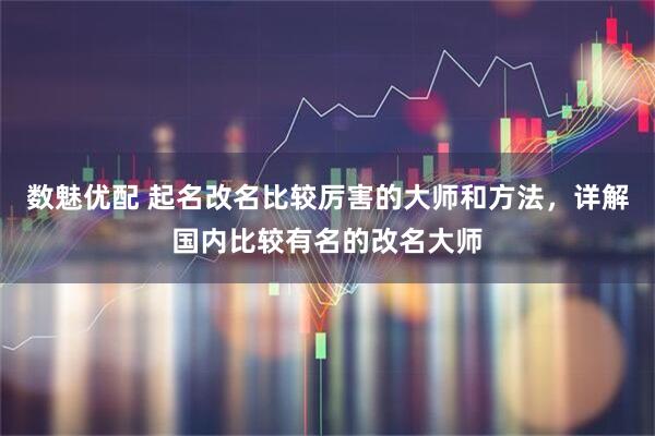 数魅优配 起名改名比较厉害的大师和方法，详解国内比较有名的改名大师
