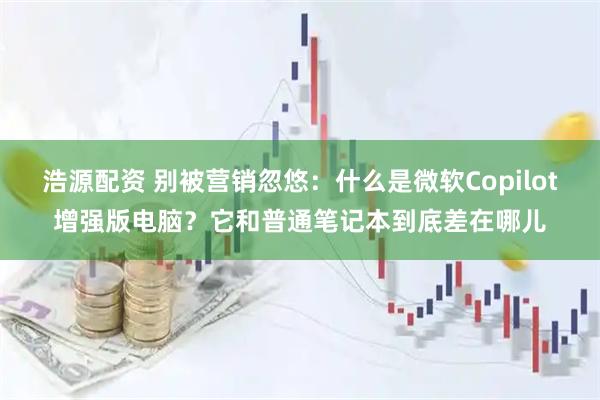 浩源配资 别被营销忽悠：什么是微软Copilot增强版电脑？它和普通笔记本到底差在哪儿